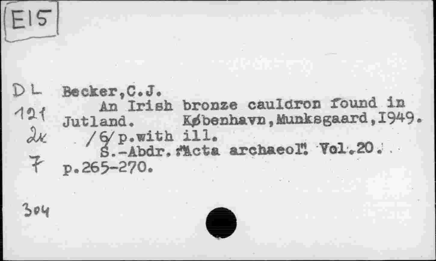 ﻿
DL льл ей. ?	Beскег,С.J. An Irish bronze cauldron found in Jutland.	Kjibenhavn, Munksgaard, 19^9 /б/p.with ill. S.-Abdr. jfllcta arcbaeoTl Vol.20. p.269-270.
